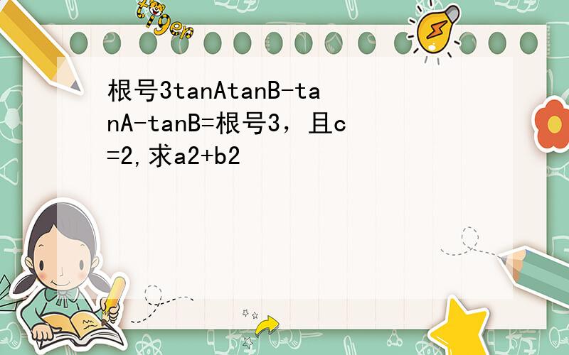 根号3tanAtanB-tanA-tanB=根号3，且c=2,求a2+b2