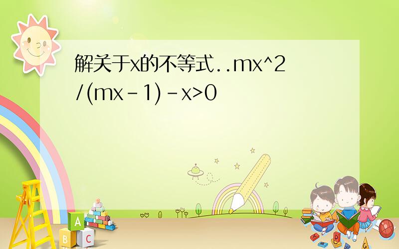 解关于x的不等式..mx^2/(mx-1)-x>0