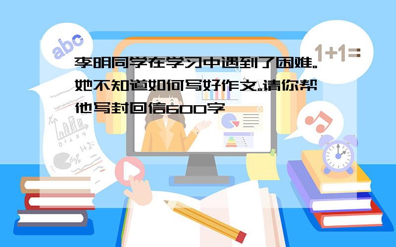 李明同学在学习中遇到了困难。她不知道如何写好作文。请你帮他写封回信600字