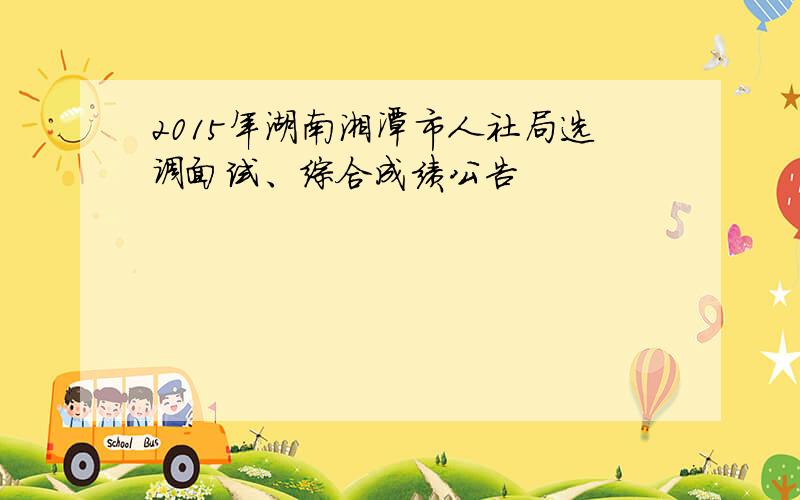 2015年湖南湘潭市人社局选调面试、综合成绩公告