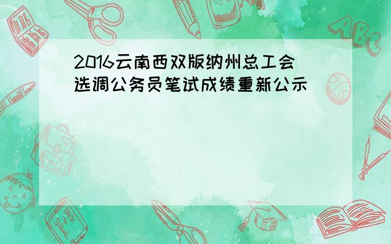 2016云南西双版纳州总工会选调公务员笔试成绩重新公示