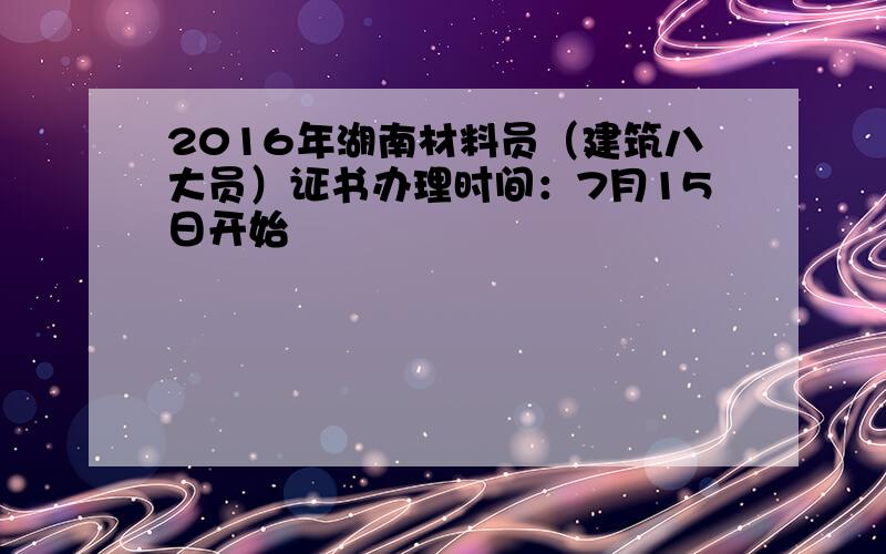 2016年湖南材料员（建筑八大员）证书办理时间：7月15日开始