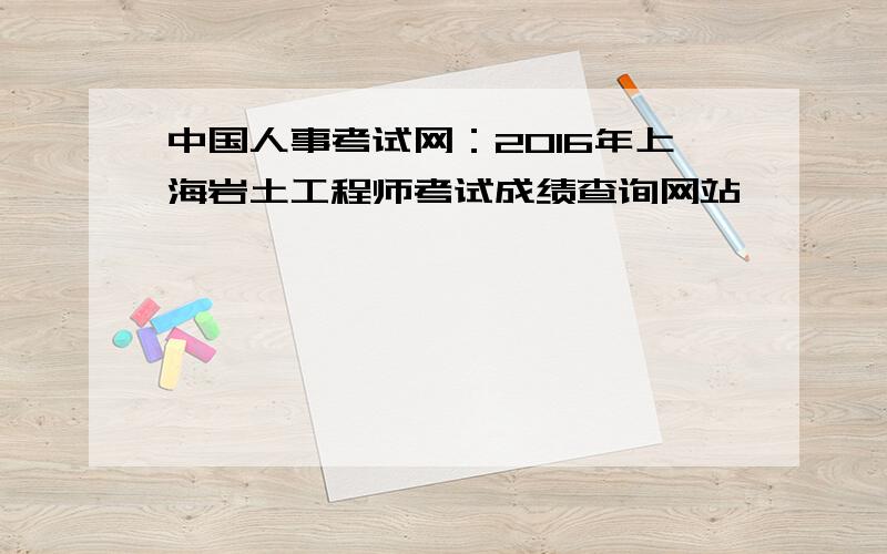 中国人事考试网：2016年上海岩土工程师考试成绩查询网站