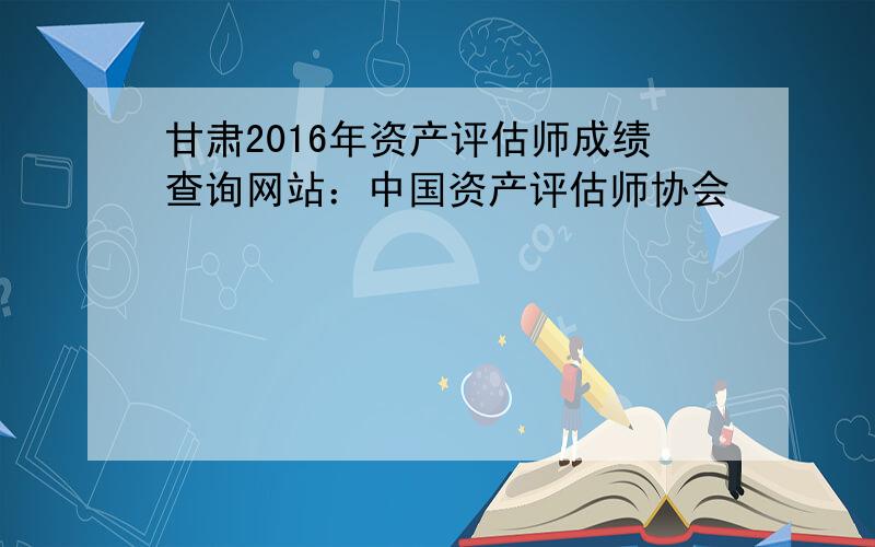 甘肃2016年资产评估师成绩查询网站：中国资产评估师协会