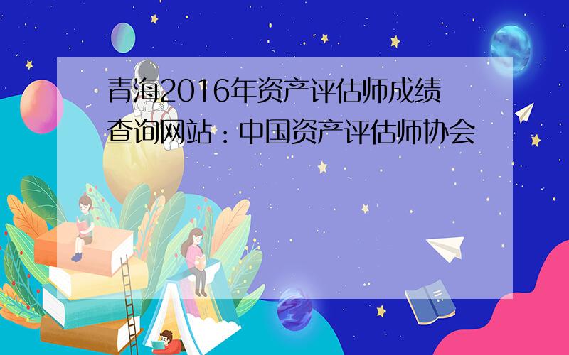 青海2016年资产评估师成绩查询网站：中国资产评估师协会