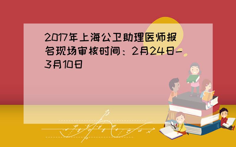 2017年上海公卫助理医师报名现场审核时间：2月24日-3月10日