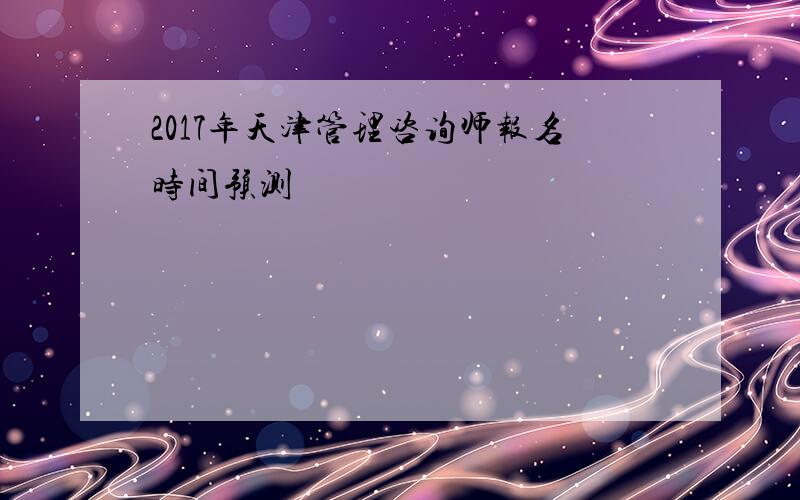 2017年天津管理咨询师报名时间预测