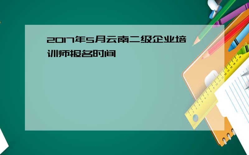 2017年5月云南二级企业培训师报名时间