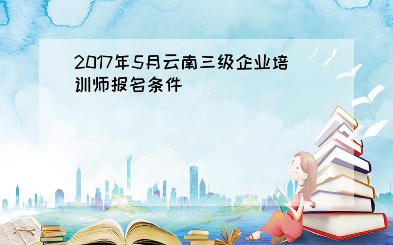 2017年5月云南三级企业培训师报名条件