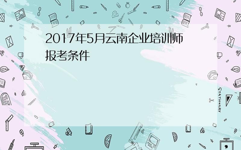 2017年5月云南企业培训师报考条件