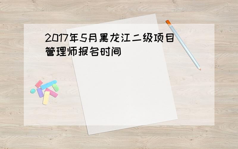 2017年5月黑龙江二级项目管理师报名时间