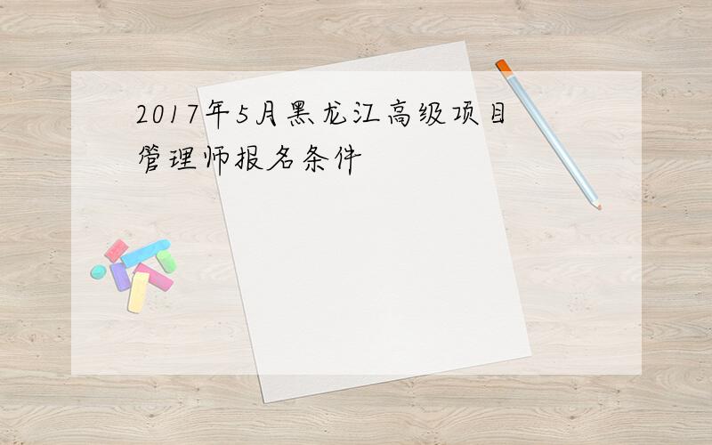 2017年5月黑龙江高级项目管理师报名条件