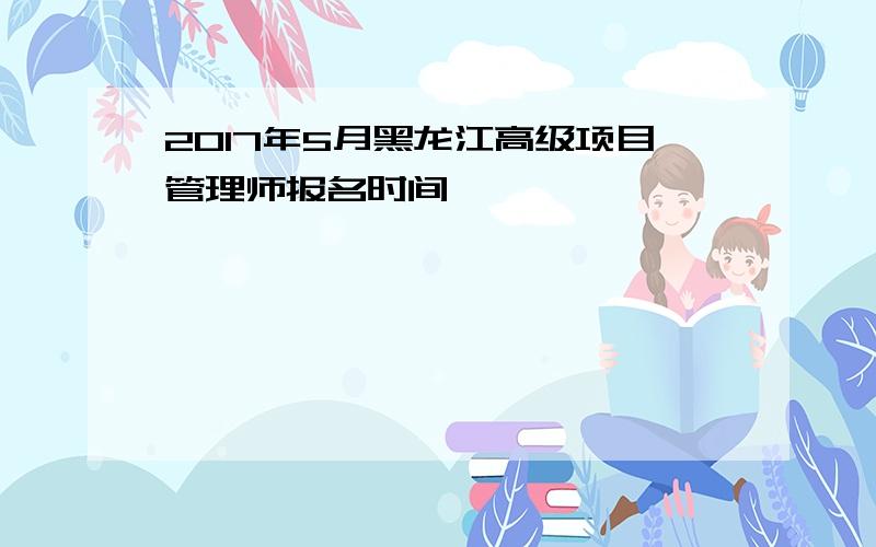 2017年5月黑龙江高级项目管理师报名时间