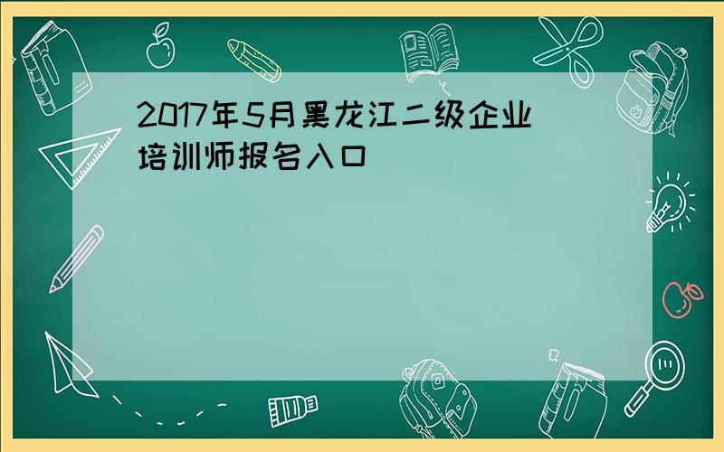 2017年5月黑龙江二级企业培训师报名入口
