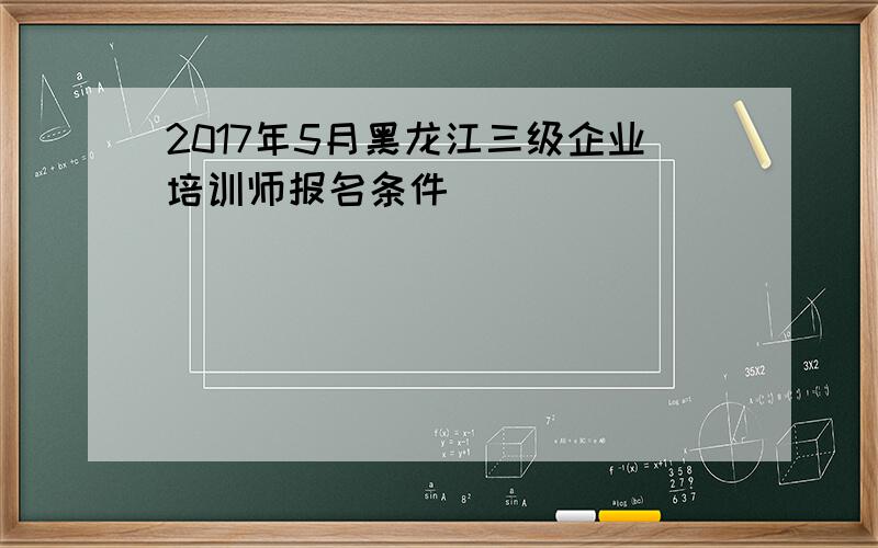 2017年5月黑龙江三级企业培训师报名条件