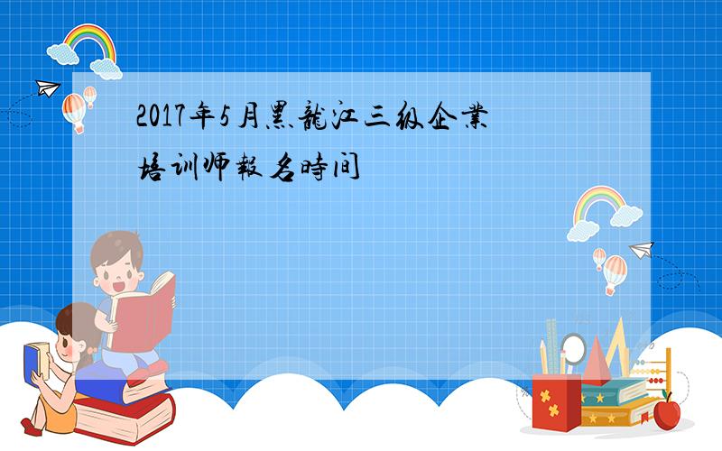 2017年5月黑龙江三级企业培训师报名时间