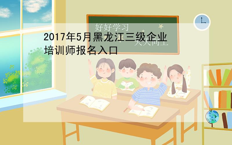 2017年5月黑龙江三级企业培训师报名入口