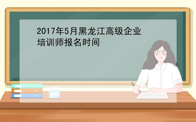 2017年5月黑龙江高级企业培训师报名时间