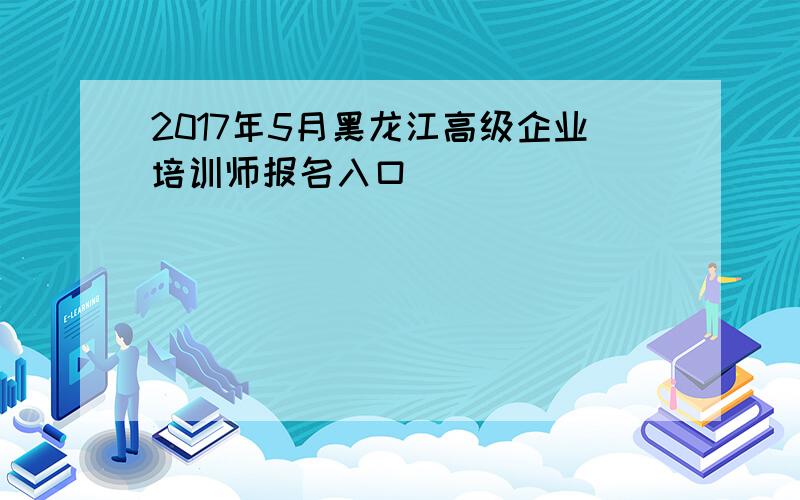 2017年5月黑龙江高级企业培训师报名入口