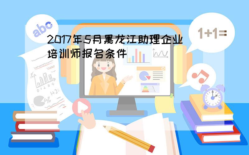 2017年5月黑龙江助理企业培训师报名条件