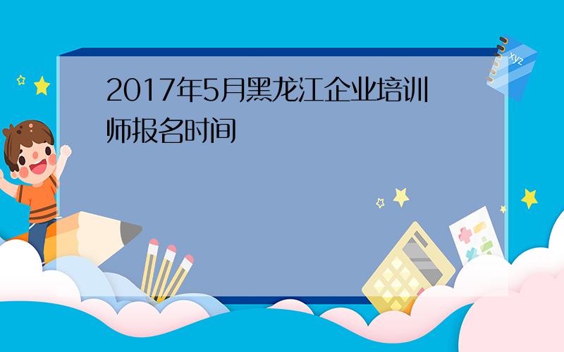 2017年5月黑龙江企业培训师报名时间