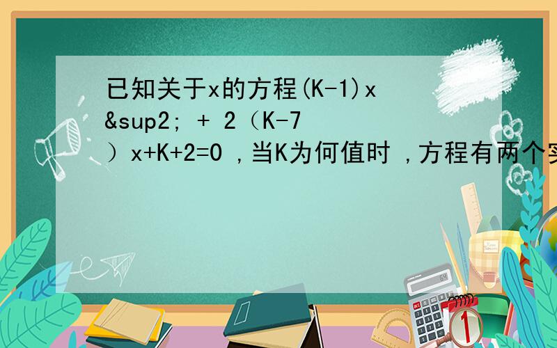 已知关于x的方程(K-1)x² + 2（K-7）x+K+2=0 ,当K为何值时 ,方程有两个实数根