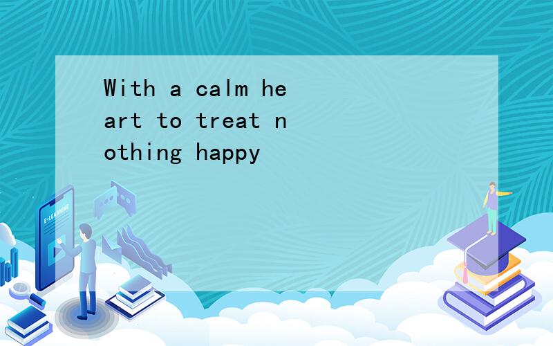 With a calm heart to treat nothing happy