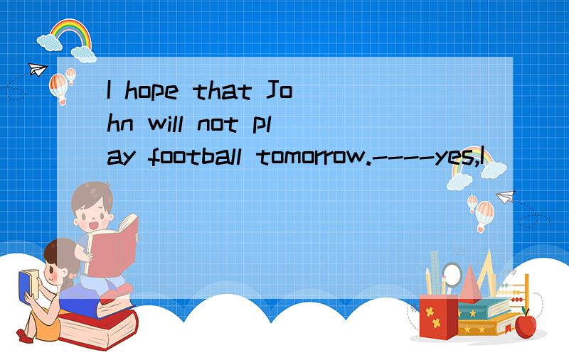 I hope that John will not play football tomorrow.----yes,I____.A)hope too B)hope so tooC)hope that too.