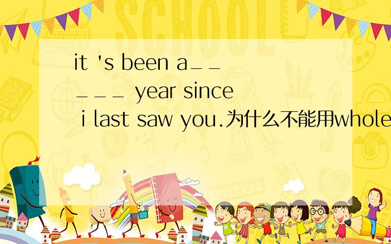 it 's been a_____ year since i last saw you.为什么不能用whole?