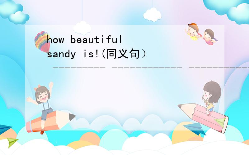 how beautiful sandy is!(同义句） --------- ------------ ----------- ---------- sandy is!