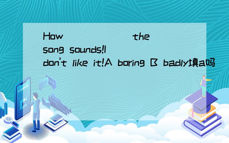 How ______the song sounds!I don't like it!A boring B badly填a吗
