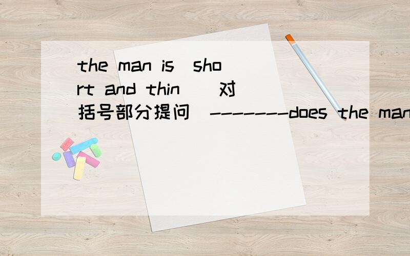the man is(short and thin)(对括号部分提问）-------does the man------- -------?