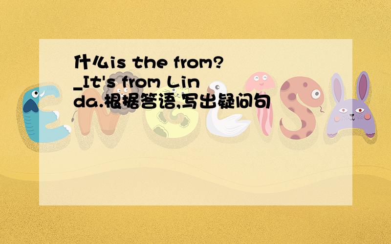 什么is the from?_It's from Linda.根据答语,写出疑问句