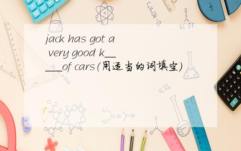 jack has got a very good k_____of cars（用适当的词填空）