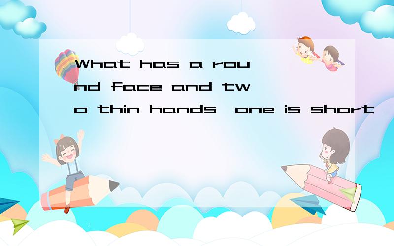 What has a round face and two thin hands,one is short ,the other is long?