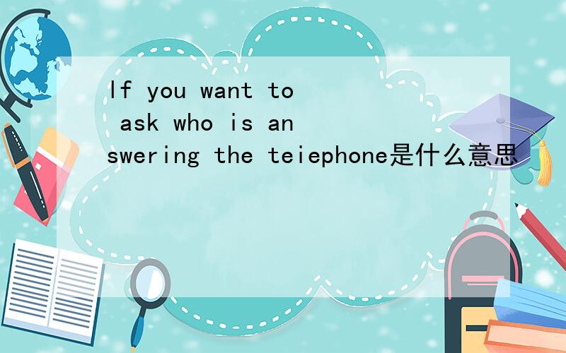lf you want to ask who is answering the teiephone是什么意思