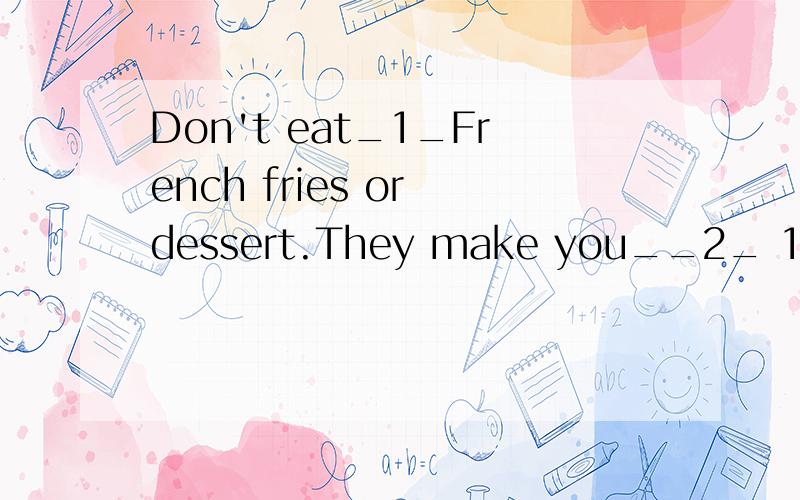 Don't eat_1_French fries or dessert.They make you__2_ 1.A many B.any C.too much D.some2.A.thin B.fat C.foolish D.harmful原因?