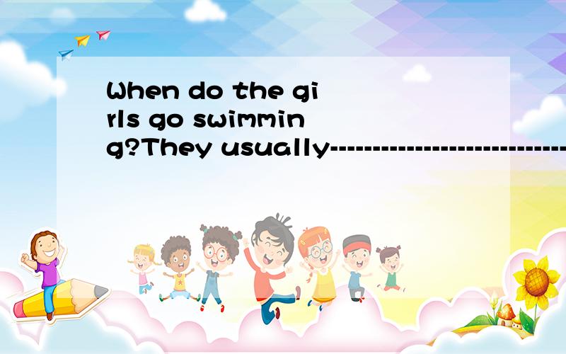 When do the girls go swimming?They usually-----------------------------