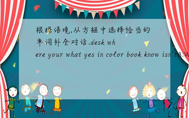 根据语境,从方框中选择恰当的单词补全对话.desk where your what yes in color book know isn'tA:Where's my English --- ,Jenny?B:---- ---- is your book?A:It's blue .I put it on the ---- this afternoon.B:I don't ---- ,is it on the desk?A: