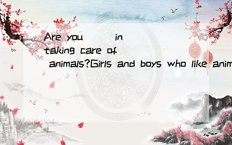 Are you __ in taking care of animals?Girls and boys who like animals may want to learn how to be an animal doctor.They are __ 