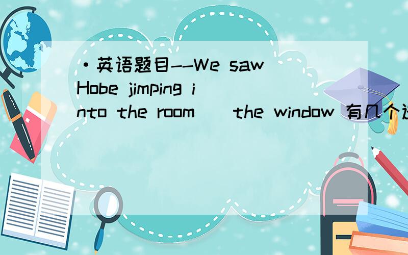 ·英语题目--We saw Hobe jimping into the room__the window 有几个选项 A across B through C cross D bBY
