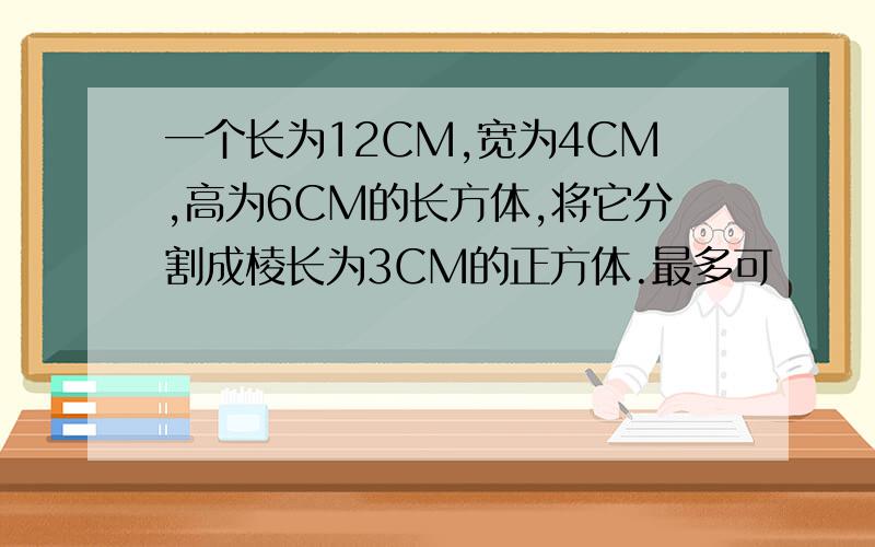 一个长为12CM,宽为4CM,高为6CM的长方体,将它分割成棱长为3CM的正方体.最多可