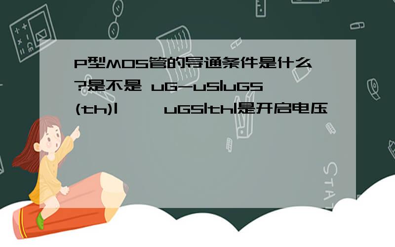P型MOS管的导通条件是什么?是不是 uG-uS|uGS(th)| ,  uGS|th|是开启电压