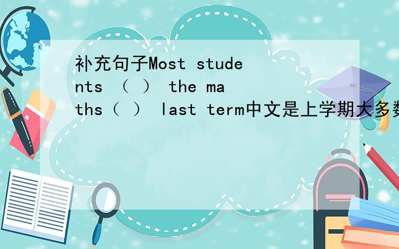 补充句子Most students （ ） the maths（ ） last term中文是上学期大多数学生数学考试不及格