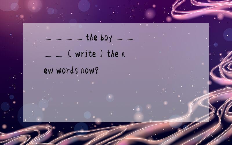 ____the boy ____(write)the new words now?