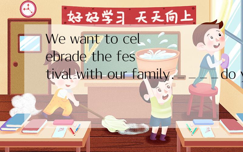 We want to celebrade the festival with our family.____do you want to celebrate the festival ____?对our family提问.