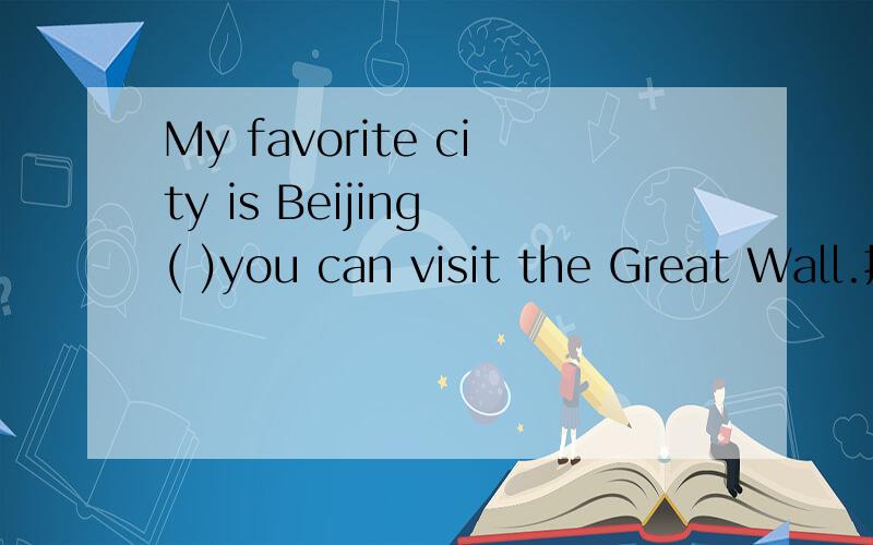My favorite city is Beijing ( )you can visit the Great Wall.括号中应该用那个引导词啊!是that还My favorite city is Beijing ( )you can visit the Great Wall.括号中应该用那个引导词啊!是that还是where.