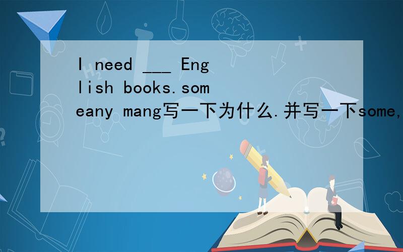 I need ___ English books.someany mang写一下为什么.并写一下some,any,many的区别如果你答的很好，那就有分