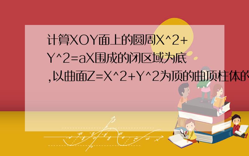 计算XOY面上的圆周X^2+Y^2=aX围成的闭区域为底,以曲面Z=X^2+Y^2为顶的曲顶柱体的体积