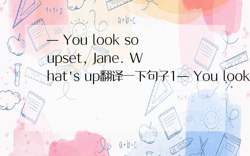— You look so upset, Jane. What's up翻译一下句子1— You look so upset, Jane. What's up? — I have been told my father has got skin cancer.2一 I'm afraid I can't finish the report this week. — Take your time. It won't be needed until next